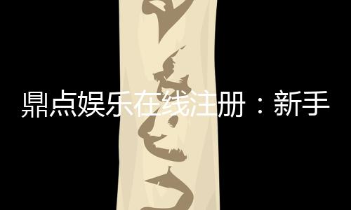 鼎点娱乐在线注册：新手玩家如何快速上手安全体验
