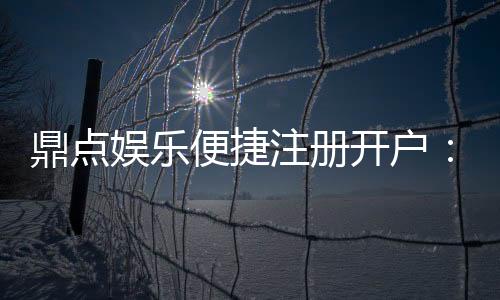 鼎点娱乐便捷注册开户：三步轻松完成开户畅享顶级游戏体验