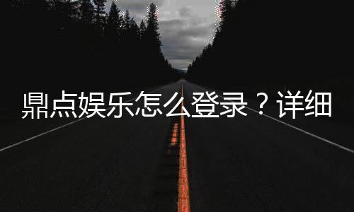 鼎点娱乐怎么登录？详细步骤与常见问题解答