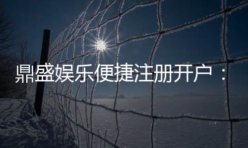 鼎盛娱乐便捷注册开户:娱乐金融市场新热点