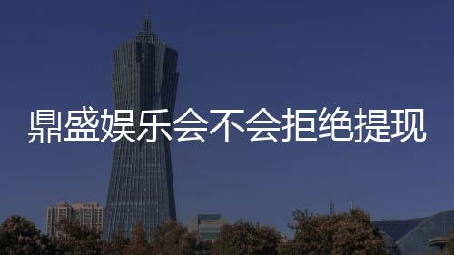 鼎盛娱乐会不会拒绝提现？权威解析