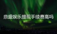 鼎盛娱乐提现手续费高吗：解析用户疑问