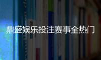 鼎盛娱乐投注赛事全热门赛事一网打尽