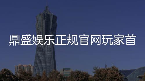鼎盛娱乐正规官网玩家首选！