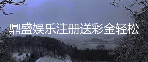 鼎盛娱乐注册送彩金轻松享受优惠福利