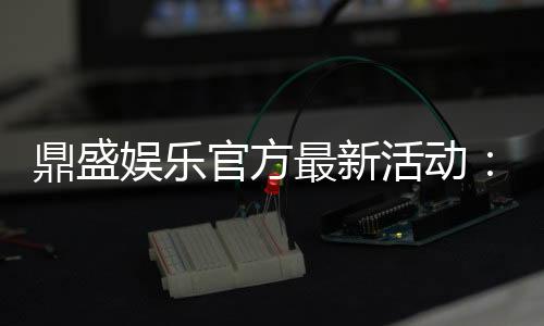 鼎盛娱乐官方最新活动:精彩纷呈惊喜不断