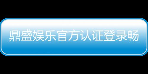 鼎盛娱乐官方认证登录畅享顶级娱乐体验！