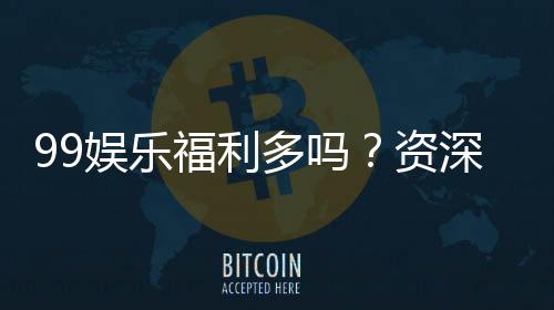 99娱乐福利多吗？资深玩家揭秘真实福利与玩法攻略