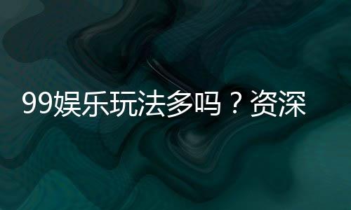 99娱乐玩法多吗？资深玩家揭秘平台特色与游戏种类