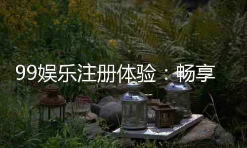 99娱乐注册体验：畅享顶级棋牌与电子游艺的尊贵之旅