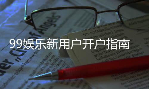 99娱乐新用户开户指南：轻松注册享首存优惠与新手礼包