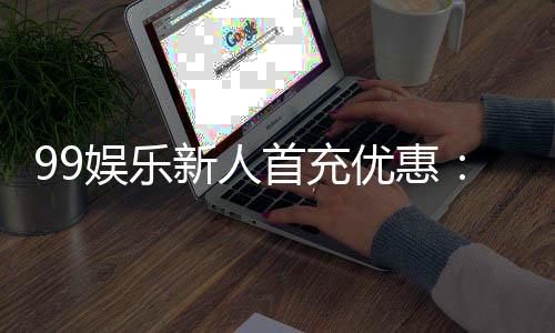 99娱乐新人首充优惠：注册即享高额返利与独家礼包