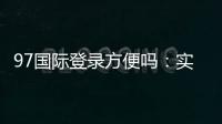 97国际登录方便吗:实地体验告诉你