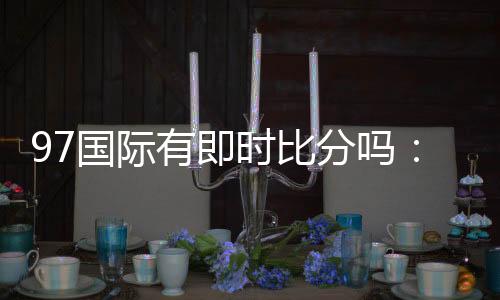 97国际有即时比分吗:最新实时比分资讯揭秘