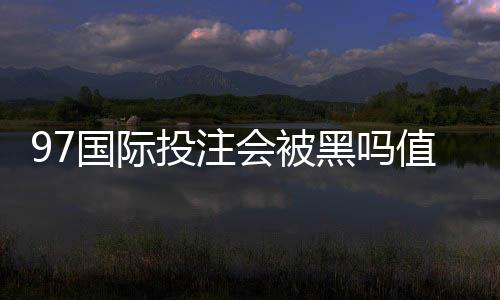 97国际投注会被黑吗值得警惕吗?