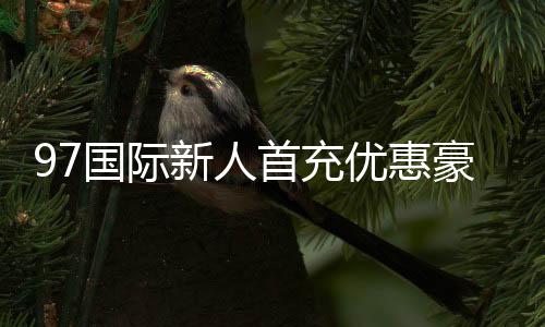 97国际新人首充优惠豪礼等你来!