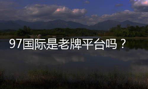 97国际是老牌平台吗？了解其发展历程