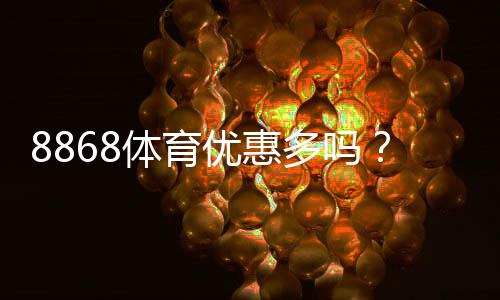 8868体育优惠多吗？最新优惠活动一览与领取攻略