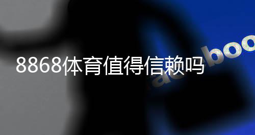 8868体育值得信赖吗?全面评测:真实口碑、平台资质与提款体验一次看懂