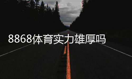 8868体育实力雄厚吗？平台资质、资金安全与用户口碑全面解析