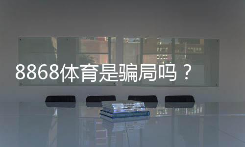 8868体育是骗局吗？真相揭秘、用户口碑与防骗攻略