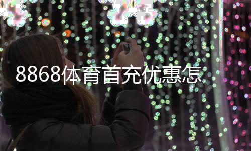 8868体育首充优惠怎么领取？领取流程、优惠规则与新手注意事项一文搞定