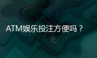 ATM娱乐投注方便吗？资深玩家亲测存取款流畅体验