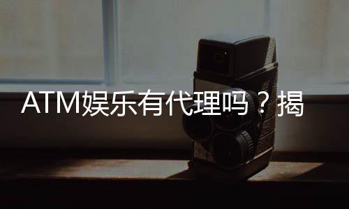 ATM娱乐有代理吗?揭秘代理加盟条件与流程