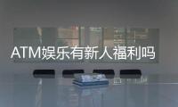 ATM娱乐有新人福利吗？揭秘新手专属优惠及领取攻略