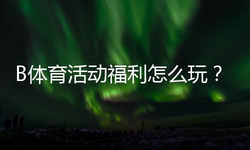 B体育活动福利怎么玩？新手领取攻略、优惠类型与注意事项一次看懂