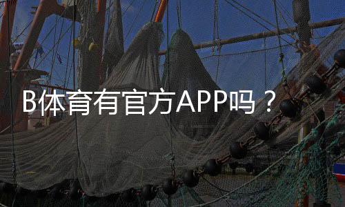 B体育有官方APP吗?官方客户端下载、真假识别与安全使用指南