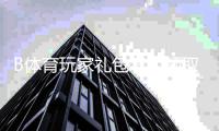 B体育玩家礼包怎么领取？最新福利内容、兑换攻略与使用注意事项