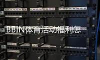 BBIN体育活动福利怎么领取？最新优惠种类、领取规则与实用攻略