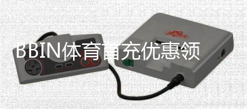 BBIN体育首充优惠领取攻略：新手步骤、优惠类型与注意事项详解