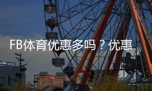 FB体育优惠多吗？优惠种类、实测福利与领取技巧一次看懂