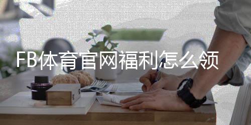 FB体育官网福利怎么领取？新手领取攻略、优惠类型与注意事项详解