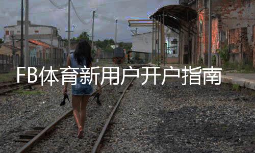 FB体育新用户开户指南：新手注册流程、实名认证、首存优惠与常见问题解答