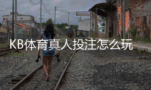 KB体育真人投注怎么玩？新手入门、玩法规则与实战技巧详解