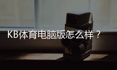KB体育电脑版怎么样？下载安装、界面功能、稳定性与安全性全面评测
