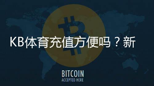KB体育充值方便吗？新手充值流程、支付方式与到账速度详解