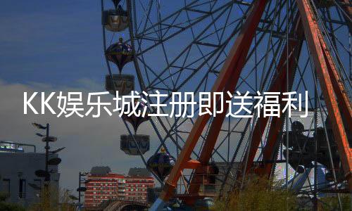 KK娱乐城注册即送福利:新会员专享三重豪礼即刻领取