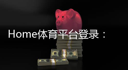 Home体育平台登录:畅享全球顶级赛事与极致投注体验