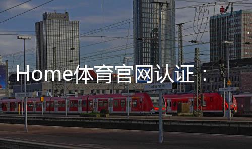 Home体育官网认证:权威平台保障您的安全投注体验