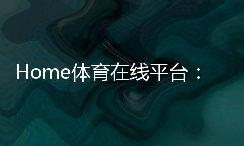 Home体育在线平台:畅享全球顶级赛事与极致投注体验