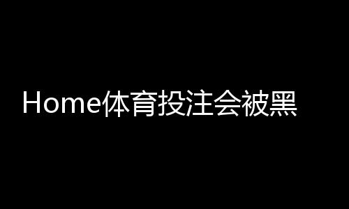 Home体育投注会被黑吗？揭秘平台安全与防骗实战指南
