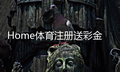 Home体育注册送彩金:新用户首存礼金翻倍送限时福利大放送