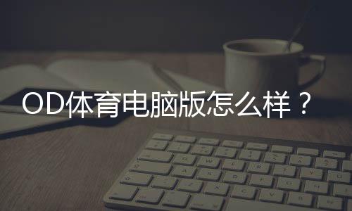 OD体育电脑版怎么样？下载安装步骤、功能亮点与优缺点全面评测