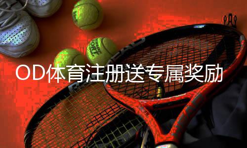 OD体育注册送专属奖励:注册领取流程、优惠规则与新手必看注意事项