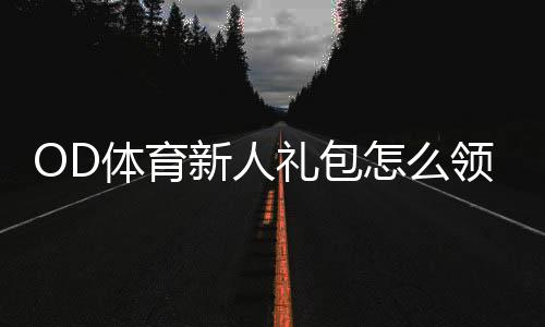 OD体育新人礼包怎么领取?新手领取步骤、优惠内容与使用攻略