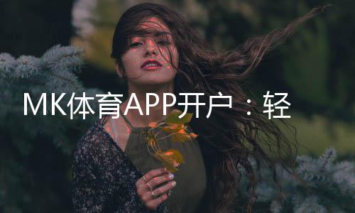 MK体育APP开户：轻松注册指南与独家优惠活动
